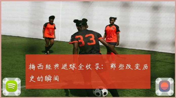 梅西经典进球全收录:那些改变历史的瞬间
