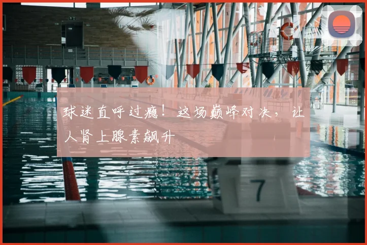 球迷直呼过瘾!这场巅峰对决,让人肾上腺素飙升