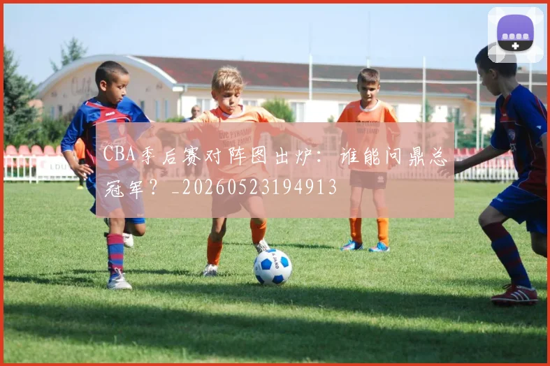 CBA季后赛对阵图出炉：谁能问鼎总冠军？_20260523194913