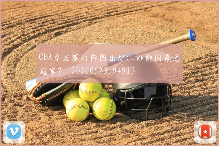 CBA季后赛对阵图出炉:谁能问鼎总冠军?_20260523194913
