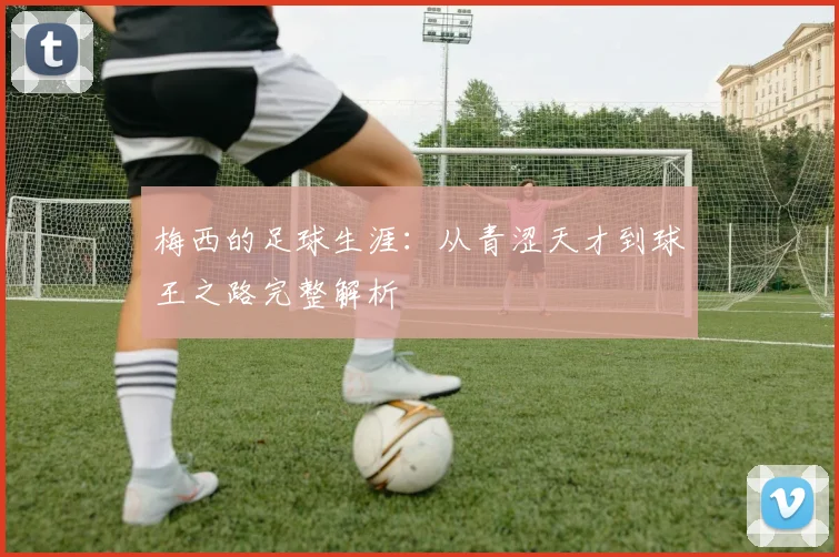 梅西的足球生涯:从青涩天才到球王之路完整解析