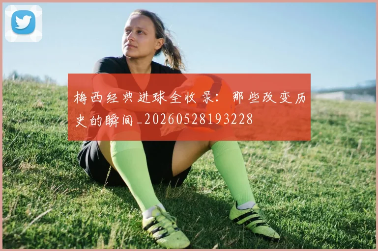 梅西经典进球全收录:那些改变历史的瞬间_20260528193228