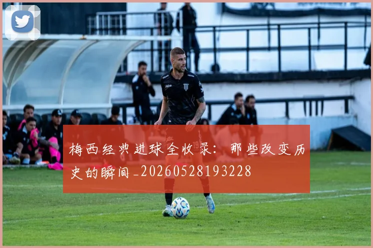 梅西经典进球全收录:那些改变历史的瞬间_20260528193228