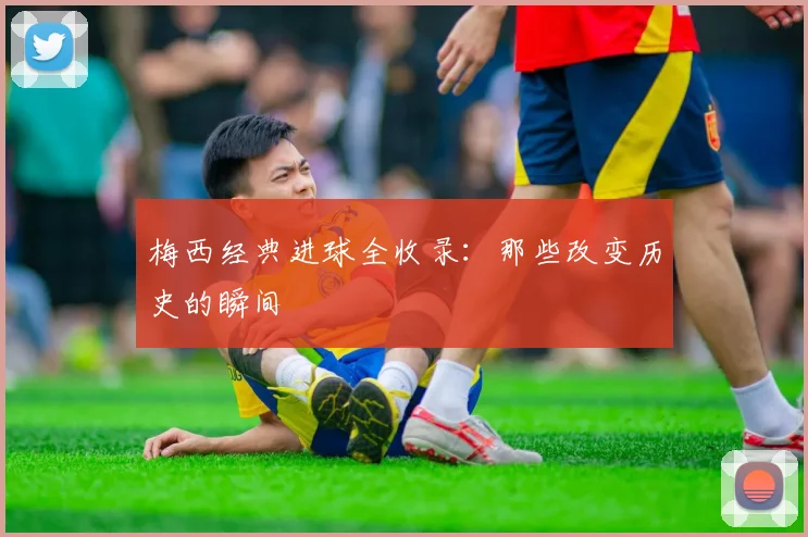 梅西经典进球全收录:那些改变历史的瞬间