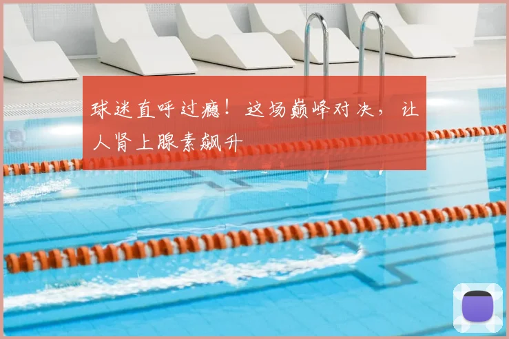 球迷直呼过瘾!这场巅峰对决,让人肾上腺素飙升
